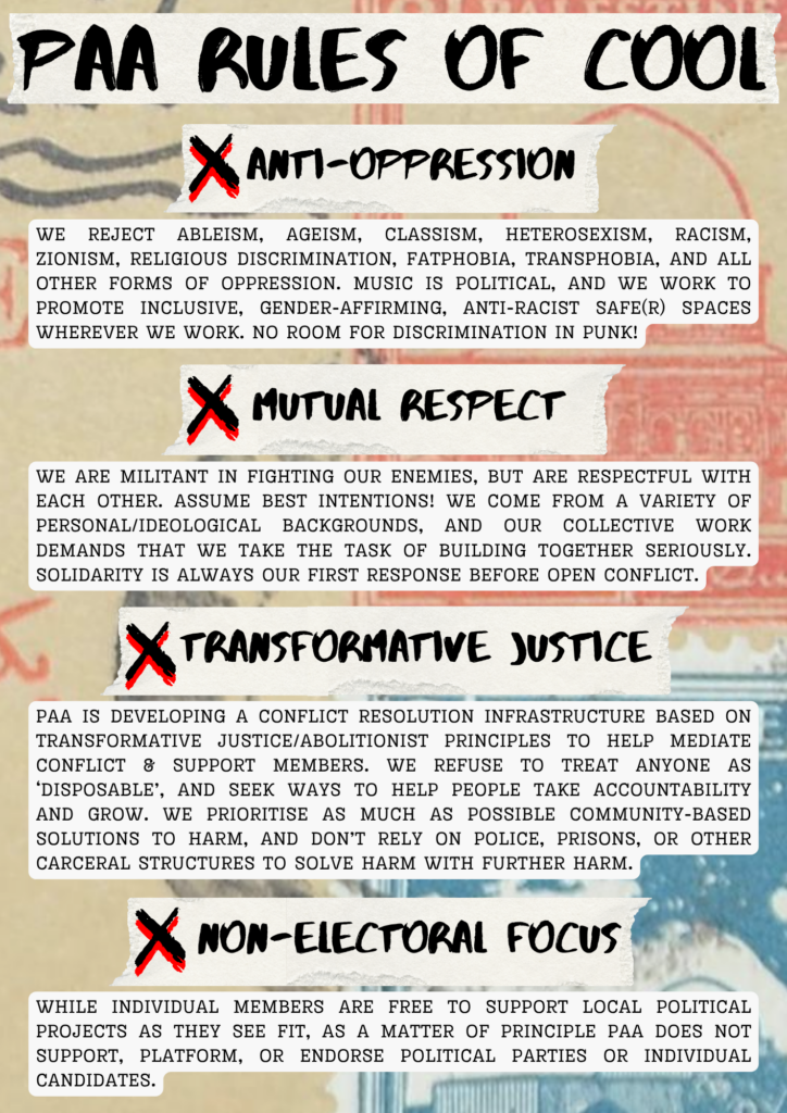 PAA RULES OF COOL
Anti-oppression
We reject ableism, ageism, classism, heterosexism, racism, zionism, religious discrimination, fatphobia, transphobia, and all other forms of oppression. music is political, and We work to promote inclusive, gender-affirming, anti-racist safe(r) spaces wherever we work. No room for discrimination in punk!
Mutual Respect
We are militant in fighting our enemies, but are respectful with each other. Assume best intentions! We come from a variety of personal/ideological backgrounds, and our collective work demands that we take the task of building together seriously. Solidarity is always our first response before open conflict.
Transformative Justice
PAA is developing a conflict resolution infrastructure based on transformative justice/abolitionist principles to help mediate conflict & support members. We refuse to treat anyone as ‘disposable’, and seek ways to help people take accountability and grow. We prioritise as much as possible community-based solutions to harm, and don’t rely on police, prisons, or other carceral structures to solve harm with further harm.
Non-electoral Focus
While individual members are free to support local political projects as they see fit, as a matter of principle PAA does not support, platform, or endorse political parties or individual candidates.