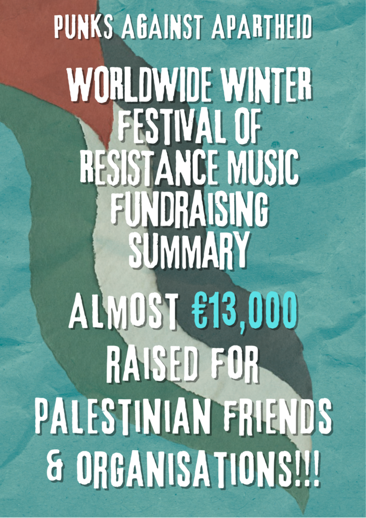 PUNKS AGAINST APARTHEID
WORLDWIDE WINTER festival OF RESISTANCE MUSIC
fundraising summary
Almost €13,000 raised for palestinian friends & organisations!!!
