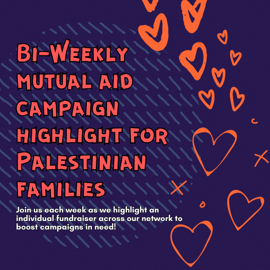 "Bi-Weekly mutual aid campaign highlight for Palestinian families

Join us each week as we highlight an individual fundraiser across our network to boost campaigns in need!