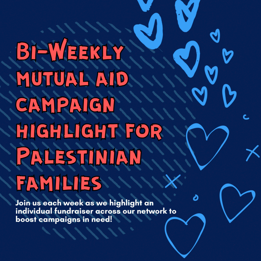 Slide 1: Bi-Weekly mutual aid campaign highlight for Palestinian families
Join us each week as we highlight an individual fundraiser across our network to boost campaigns in need!