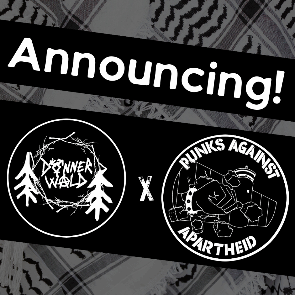 Slide 1: Image with a faded kuffiyeh pattern in the background overlaid with text & image blocks.On top, it reads ‘Announcing!’ diagonally overlaid in white on a black strip, and below, two circular logos outlined in white on their own black strip. The one on the left says DONNERWALD with the O being the trans symbol & the A being an anarchist (A). It is surrounded by a nest of sticks and a sketched tree on either side.The one on the right is the Punks Against Apartheid logo, which shows a fist with a spikey bracelet punching through the apartheid wall & the text ‘PUNKS AGAINST APARTHEID’ around the circle’s edge.