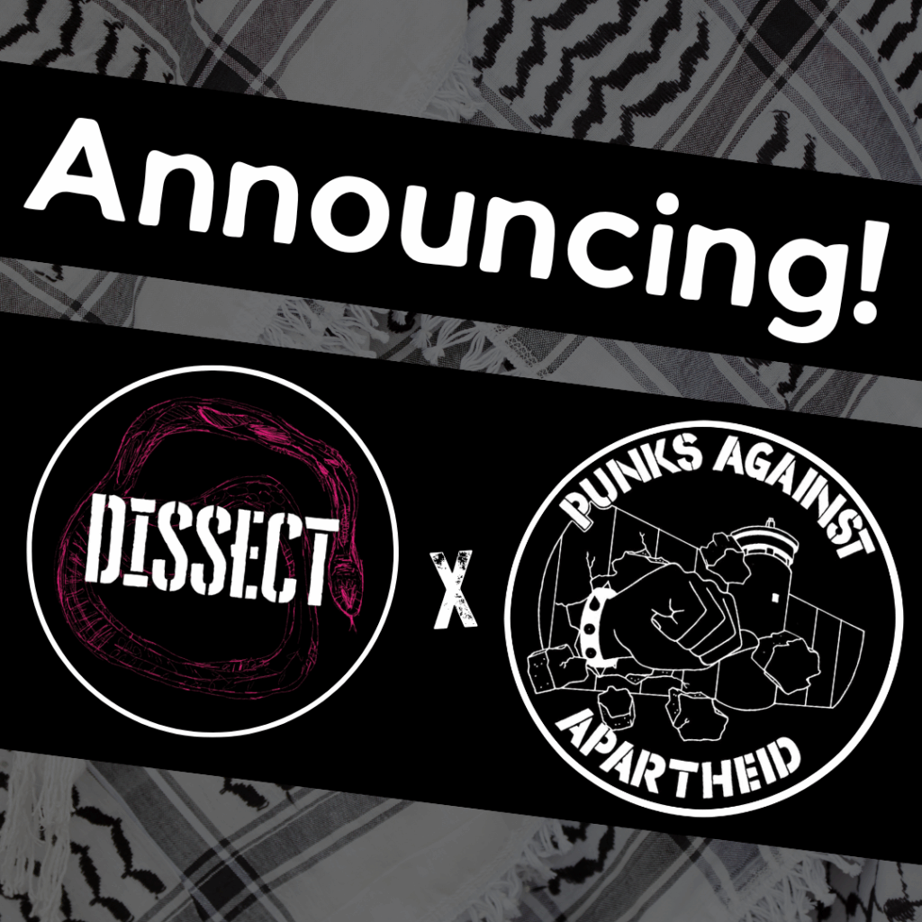 Slide 1: Image with a faded kuffiyeh pattern in the background overlaid with text & image blocks.On top, it reads ‘Announcing!’ diagonally overlaid in white on a black strip, and below, two circular logos outlined in white on their own black strip. The one on the left depicts a violet coloured snake in a circle with the stencil text DISSECT overlaid.The one on the right is the Punks Against Apartheid logo, which shows a fist with a spikey bracelet punching through the apartheid wall & the text ‘PUNKS AGAINST APARTHEID’ around the circle’s edge.