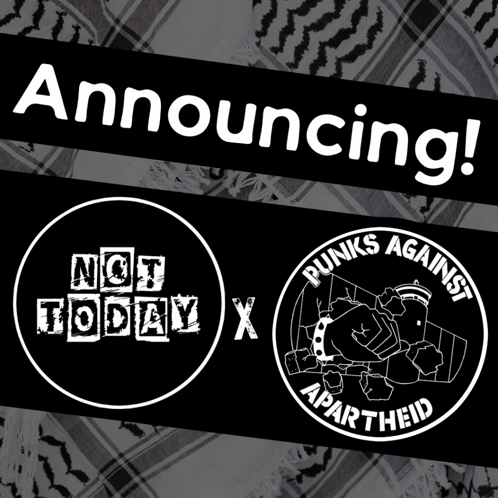 Slide 1: Image with a faded kuffiyeh pattern in the background overlaid with text & image blocks.
On top, it reads ‘Announcing!’ diagonally overlaid in white on a black strip, and below, two circular logos outlined in white on their own black strip.
The one on the left is a circular logo with the words NOT TODAY in cut-out newspaper style block letters.
The one on the right is the Punks Against Apartheid logo, which shows a fist with a spikey bracelet punching through the apartheid wall & the text ‘PUNKS AGAINST APARTHEID’ around the circle’s edge.
