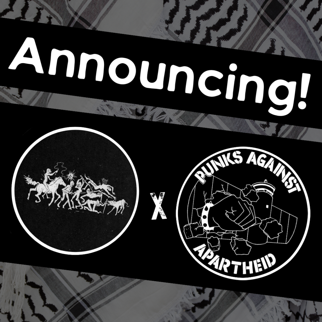 Image with a faded kuffiyeh pattern in the background overlaid with text & image blocks.
On top, it reads ‘Announcing!’ diagonally overlaid in white on a black strip, and below, two circular logos outlined in white on their own black strip.
The one on the left is a circular logo with a horizontal scene of monstrous warriors and animals in combat.
The one on the right is the Punks Against Apartheid logo, which shows a fist with a spikey bracelet punching through the apartheid wall & the text ‘PUNKS AGAINST APARTHEID’ around the circle’s edge.