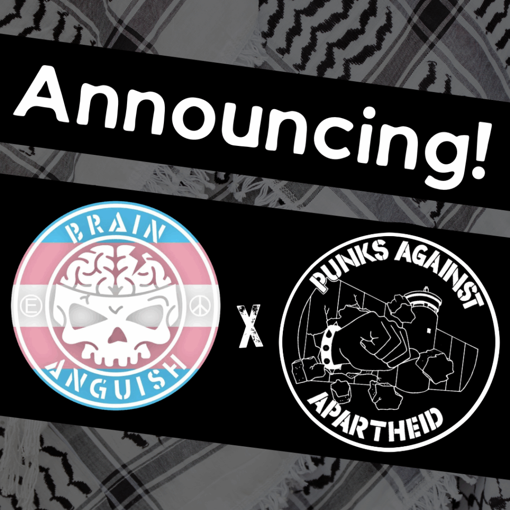 Slide 1: Image with a faded kuffiyeh pattern in the background overlaid with text & image blocks.
On top, it reads ‘Announcing!’ diagonally overlaid in white on a black strip, and below, two circular logos outlined in white on their own black strip.
The one on the left is a circular logo with a cartoon skull that has an exposed brain in the middle, with the stenciled words BRAIN ANGUISH on the top & bottom respectively and the (E) and peace symbols on the left & right respectively.
The one on the right is the Punks Against Apartheid logo, which shows a fist with a spikey bracelet punching through the apartheid wall & the text ‘PUNKS AGAINST APARTHEID’ around the circle’s edge.