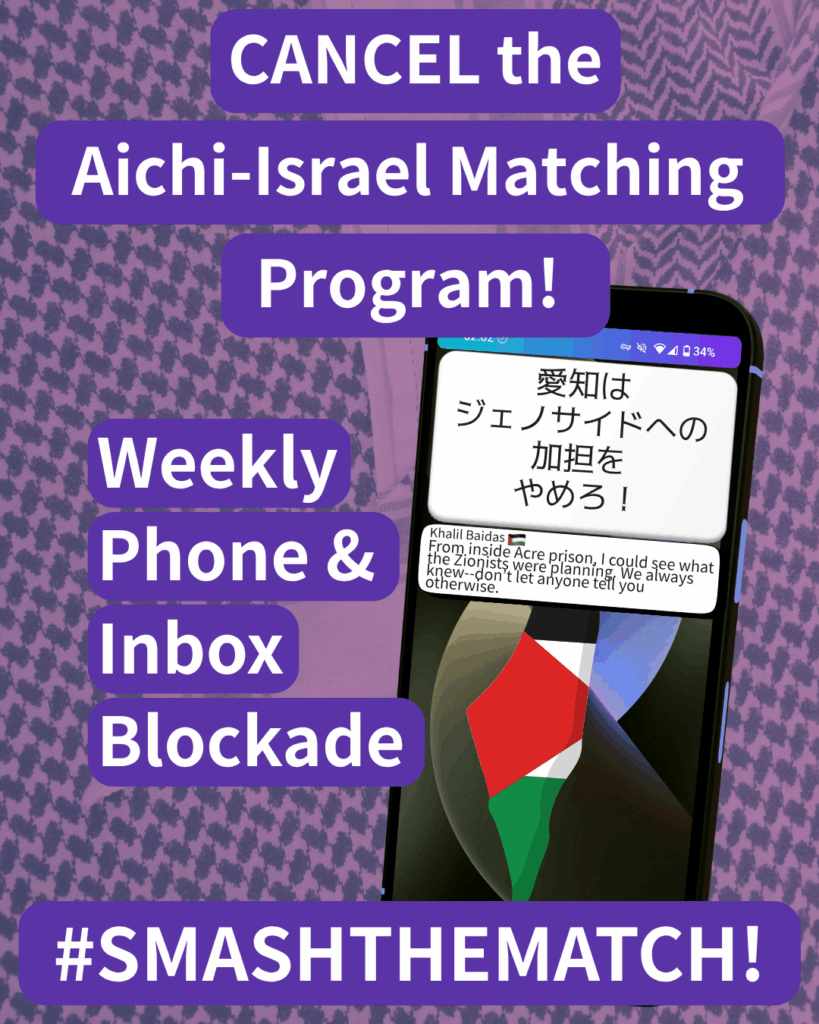 CANCEL the Aichi-Israel Matching Program!

Weekly Phone & Inbox Blockade

SMASHTHEMATCH!

A smart phone which has two notifications. The first reads: 愛知はジェノサイドへの加担をやめろ！The second: Khalil Baidas (Palestine flag emoji) “From inside Acre prison, I could see what the Zionists were planning. We always knew--don’t let anyone tell you otherwise.