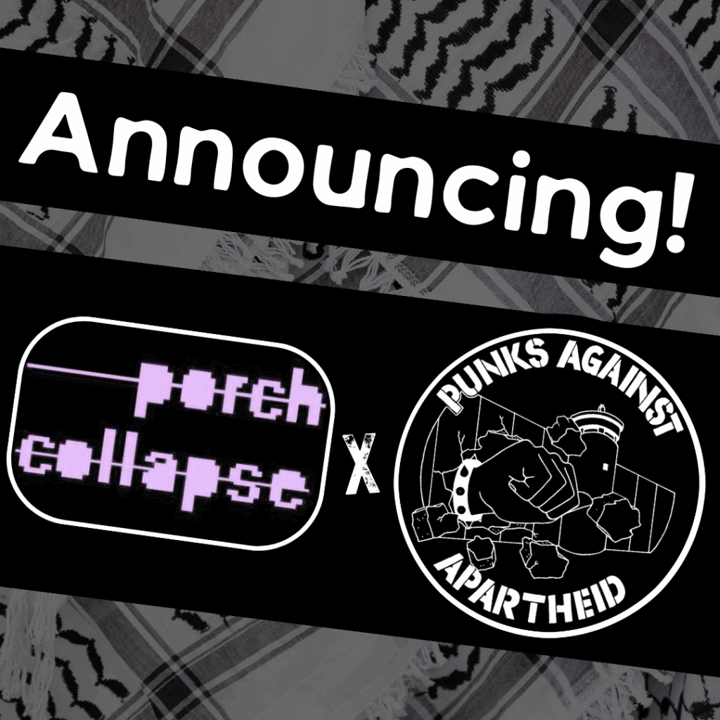 Slide 1: Image with a faded kuffiyeh pattern in the background overlaid with text & image blocks.
On top, it reads ‘Announcing!’ diagonally overlaid in white on a black strip, and below, two circular logos outlined in white on their own black strip.
The one on the left is an oval logo with the words ‘porch collapse’ in pink digital-style Courier font.
The one on the right is the Punks Against Apartheid logo, which shows a fist with a spikey bracelet punching through the apartheid wall & the text ‘PUNKS AGAINST APARTHEID’ around the circle’s edge.