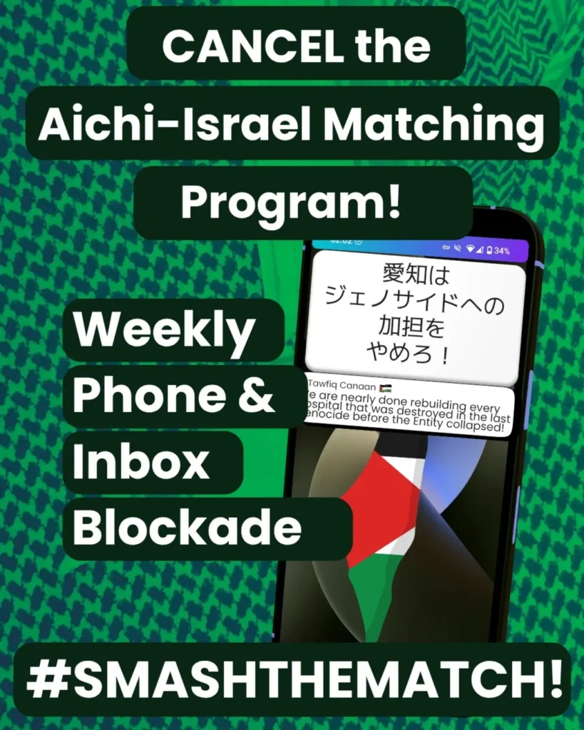 Slide 1: CANCEL the Aichi-Israel Matching Program!
Weekly Phone & Inbox Blockade
#SMASHTHEMATCH!
A smart phone which has two notifications. The first reads: 愛知はジェノサイドへの加担をやめろ!The second: Tawfiq Canaan (Palestine flag emoji) We are nearly done rebuilding every hospital that was destroyed in the last genocide before the Entity collapsed!