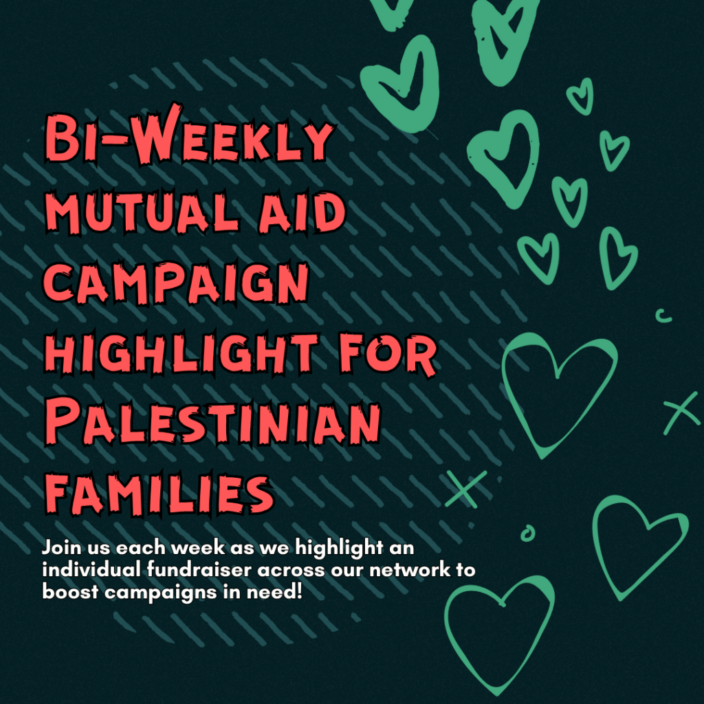 Bi-Weekly mutual aid campaign highlight for Palestinian families
Join us each week as we highlight an individual fundraiser across our network to boost campaigns in need!" 