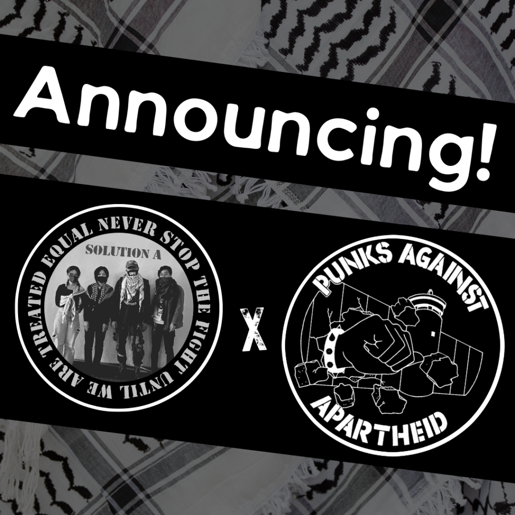 Image with a faded kuffiyeh pattern in the background overlaid with text & image blocks.
On top, it reads ‘Announcing!’ diagonally overlaid in white on a black strip, and below, two circular logos outlined in white on their own black strip.
The one on the left is a circular logo with four individuals standing with masks and kuffiyyehs, with the text NEVER STOP FIGHTING UNTIL WE ARE TREATED EQUAL around the edge.
The one on the right is the Punks Against Apartheid logo, which shows a fist with a spikey bracelet punching through the apartheid wall & the text ‘PUNKS AGAINST APARTHEID’ around the circle’s edge.