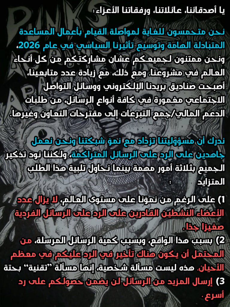 "لأصدقائنا، عائلاتنا، ورفقاتنا الأعزاء:
نحن متحمسون للغاية لمواصلة القيام بأعمال المساعدة المتبادلة الهامة وتوسيع تأثيرنا السياسي في عام 2026، ونحن ممتنون لجميعكم عشان مشاركتكم من كل أنحاء العالم في مشروعنا. ومع ذلك، مع زيادة عدد متابعينا، أصبحت صناديق بريدنا الإلكتروني ووسائل التواصل الاجتماعي مغمورة في كافة أنواع الرسائل، من طلبات الدعم المالي/جمع التبرعات إلى مقترحات التعاون وغيرها.
ندرك أن مسؤوليتنا تزداد مع نموّ شبكتنا ونحن نعمل جاهدين على الرد على الرسائل المتراكمة، ولكننا نود تذكير الجميع بثلاثة أمور مهمة بينما نحاول تلبية هذا الطلب المتزايد.
1)على الرغم من نموّنا على مستوى العالم، لا يزال عدد الأعضاء النشطين القادرين على الرد على الرسائل الفردية صغيرًا جدًا.
2) بسبب هذا الواقع، وبسبب كمية الرسائل المرسلة، من المحتمل أن يكون هناك تأخير في الرد عليكم في معظم الأحيان. هذه ليست مسألة شخصية، إنها مسألة "تقنية" بحتة.
3) إرسال المزيد من الرسائل لن يضمن حصولكم على رد أسرع.