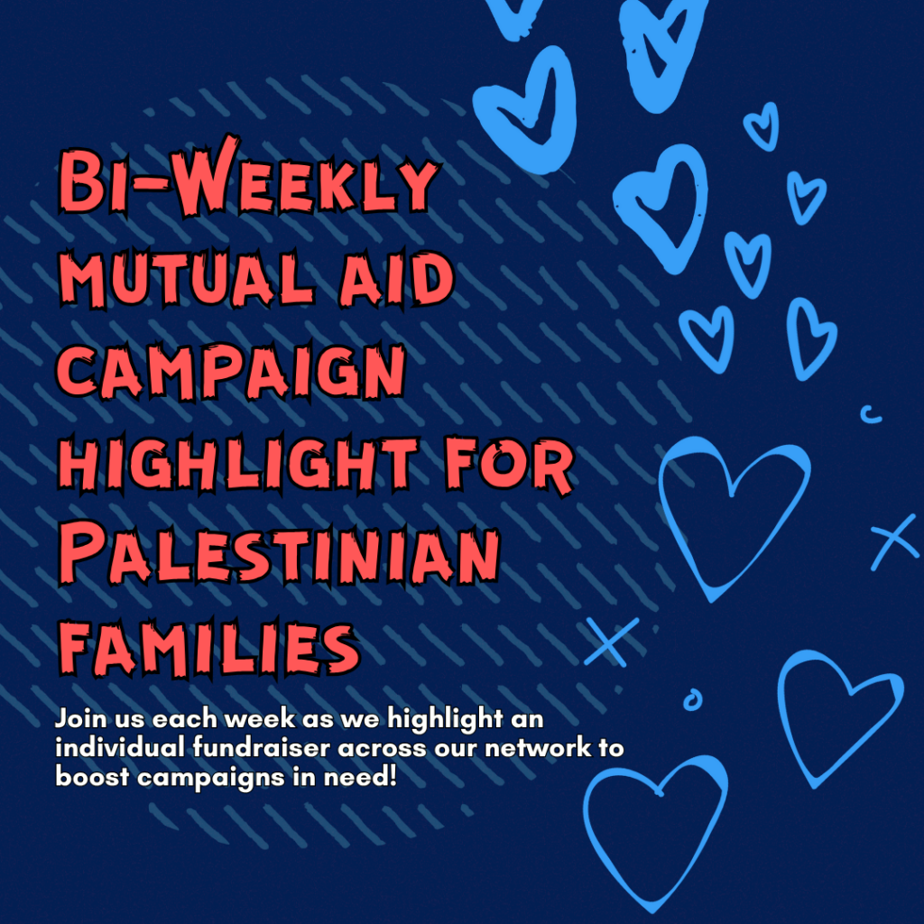 Slide 1: Bi-Weekly mutual aid campaign highlight for Palestinian families

Join us each week as we highlight an individual fundraiser across our network to boost campaigns in need!