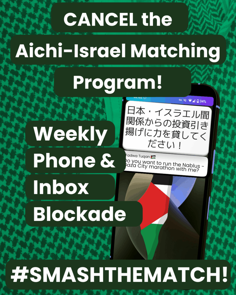 Slide 1: Cancel the Aichi-Israel Matching Proram!
Weekly Phone & Inbox Blocked
#SMASHTHEMATCH!
A green kuffiyyeh background with a smartphone with a Palestine map background. There are two notifications. One says ‘日本・イスラエル間関係からの投資引き揚げに力を貸してください!’ ; the other says it is from Fadwa Tuqan and says ‘Do you want to run the Nablus – Gaza City marathon with me?’