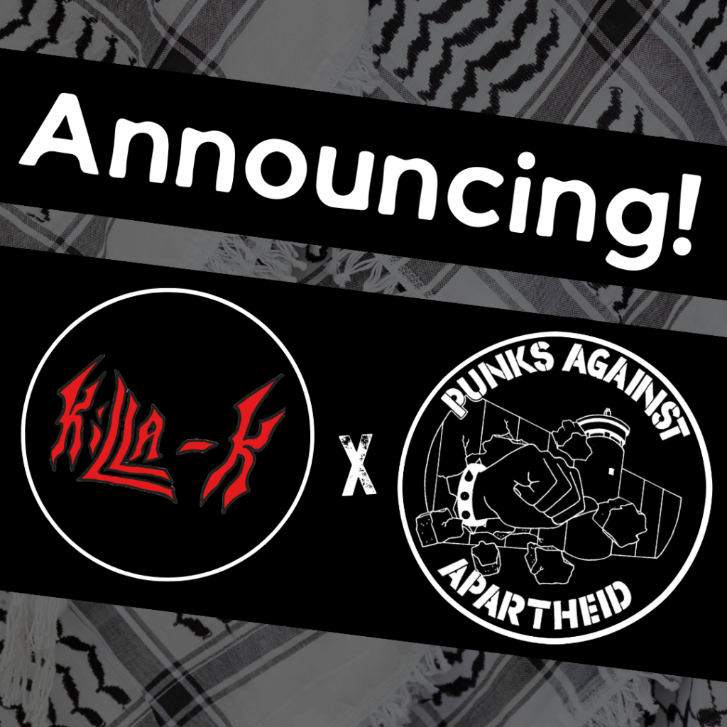 Slide 1: Image with a faded kuffiyeh pattern in the background overlaid with text & image blocks.On top, it reads ‘Announcing!’ diagonally overlaid in white on a black strip, and below, two circular logos outlined in white on their own black strip. The one on the left depicts the words ‘KILLA-K’ in red spikey font. The one on the right is the Punks Against Apartheid logo, which shows a fist with a spikey bracelet punching through the apartheid wall & the text ‘PUNKS AGAINST APARTHEID’ around the circle’s edge.