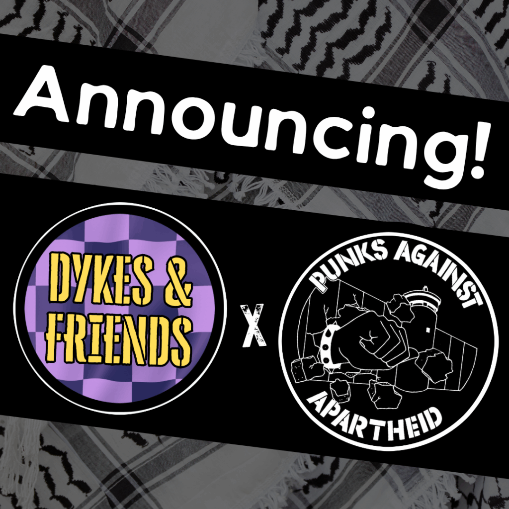 Image with a faded kuffiyeh pattern in the background overlaid with text & image blocks.

On top, it reads ‘Announcing!’ diagonally overlaid in white on a black strip, and below, two circular logos outlined in white on their own black strip. 

The one on the left is a circular logo with a purple-checkered background and yellow stencilled text reading ‘DYKES & FRIENDS'.

The one on the right is the Punks Against Apartheid logo, which shows a fist with a spikey bracelet punching through the apartheid wall & the text ‘PUNKS AGAINST APARTHEID’ around the circle’s edge.