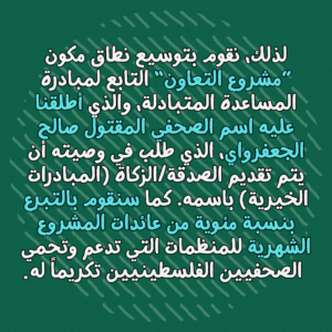 "لذلك، نقوم بتوسيع نطاق مكون ”مشروع التعاون“ التابع لمبادرة المساعدة المتبادلة، والذي أطلقنا عليه اسم الصحفي المقتول صالح الجعفرواي، الذي طلب في وصيته أن يتم تقديم الصدقة/الزكاة (المبادرات الخيرية) باسمه. كما سنقوم بالتبرع بنسبة مئوية من عائدات المشروع الشهرية للمنظمات التي تدعم وتحمي الصحفيين الفلسطينيين تكريماً له
