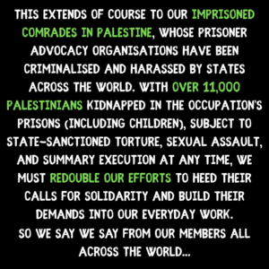 This extends of course to our imprisoned comrades in palestine, whose prisoner advocacy organisations have been criminalised and harassed by states across the world. with over 11,000 palestinians kidnapped in the occupation’s prisons (including children), subject to state-sanctioned torture, sexual assault, and summary execution at any time, we must redouble our efforts to heed their calls for solidarity and build their demands into our everyday work. So we say we say from our members all across the world...