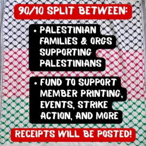 90/10 SPLIT BETWEEN:

-Palestinian families & orgs supporting Palestinians

-Fund to support member printing, event hosting, strike action, and more