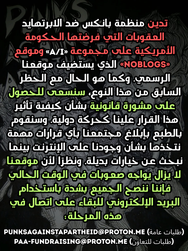 تدين منظمة بانكس ضد الابرتهايد العقوبات التي فرضتها الحكومة الأمريكية على مجموعة «NoBlogs» وموقع الذي يستضيف موقعنا الرسمي. وكما هو الحال مع الحظر السابق من هذا النوع، سنسعى للحصول على مشورة قانونية بشأن كيفية تأثير هذا القرار علينا كحركة دولية. وسنقوم بالطبع بإبلاغ مجتمعنا بأي قرارات مهمة نتخذها بشأن وجودنا على الإنترنت بينما نبحث عن خيارات بديلة. ونظرًا لأن موقعنا لا يزال يواجه صعوبات في الوقت الحالي فإننا ننصح الجميع بشدة باستخدام البريد الإلكتروني للبقاء على اتصال في هذه المرحلة:
punksagainstapartheid@proton.me (طلبات عامة)
paa-fundraising@proton.me (طلبات للتعاون)