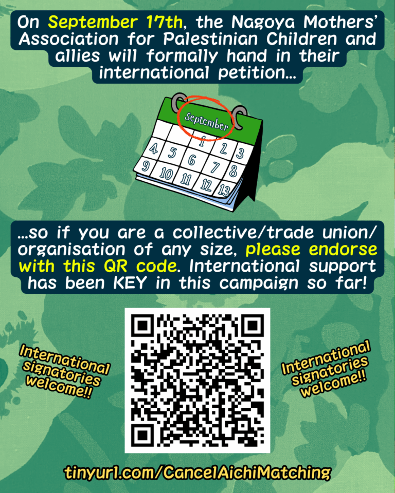 Slide 10: On September 17th, the Nagoya Mothers’ Association for Palestinian Children and allies will formally hand in their international petition…
Picture of a calendar with September circled
…so if you are a collective/trade union/organisation of any size, please endorse with this QR code. International support has been KEY in this campaign so far!
Picture of a QR code, with the words “International signatories welcome!!” on either side
tinyurl.com/CancelAichiMatching