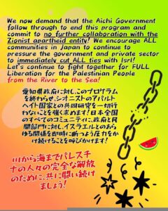We now demand that the Aichi Government follow through to end this program and commit to no further collaboration with the Zionist apartheid entity! We encourage ALL communities in Japan to continue to pressure the government and private sector to immediately cut ALL ties with Isrl!
Let’s continue to fight together for FULL Liberation for the Palestinian People
from the River to the Sea!

愛知県政府に対し、このプログラムを終わらせ、シオニストのアパルトヘイト国家との共同研究を一切行わないことを強く求めます！日本全国のすべてのコミュニティに、政府と民間部門に対し、イスラエルとのあらゆる関係を即時に断つよう圧力をかけ続けることを呼びかけます！

川から海までパレスチナの人々の完全な解放のために、共に闘い続けましょう！