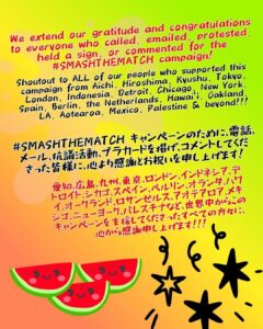 "We extend our gratitude and congratulations to everyone who called, emailed, protested, held a sign, or commented for the #SMASHTHEMATCH campaign!

Shoutout to ALL of our people who supported this campaign from Aichi, Hiroshima, Kyushu, Tokyo, London, Indonesia, Detroit, Chicago, New York, Spain, Berlin, the Netherlands, Hawai’i, Oakland, LA, Aotearoa, Mexico, Palestine & beyond!!!

#SMASHTHEMATCH キャンペーンのために、電話、メール、抗議活動、プラカードを掲げ、コメントしてくださった皆様に、心より感謝とお祝いを申し上げます！

愛知、広島、九州、東京、ロンドン、インドネシア、デトロイト、シカゴ、スペイン、ベルリン、オランダ、ハワイ、オークランド、ロサンゼルス、アオテアロア、メキシゴ、ニューヨーク、パレスチナなど、世界中からこのキャンペーンを支援してくださったすべての方々に、心から感謝申し上げます！！！

3 watermelons with smiley faces below.
