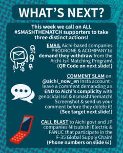 WHAT’S NEXT?

This week we call on ALL #SMASHTHEMATCH supporters to take three distinct actions!

[E-mail emojis] EMAIL Aichi-based companies PRODRONE & ACOMPANY to demand they withdraw from the Aichi-Isrl Matching Program!
(QR Code on next slide!)

[Speech bubble emoji] COMMENT SLAM on @aichi_now_en Insta account - leave a comment demanding an END to Aichi’s complicity with genocidal Isrl & #smashthematch! Screenshot & send us your comment before they delete it!
(See target next slide!)

[Orange cell phone clip art] CALL BLAST to Aichi govt and JP companies Mitsubishi Electric & FANUC that participate in the F-35 Global Supply Chain!
(Phone numbers on slide 6!)

