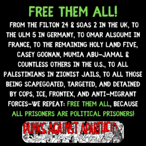 FREE THEM ALL!
From the Filton 24 & SOAS 2 in the UK, to the ulm 5 in Germany, to Omar Alsoumi in France, to the remaining holy land five, casey goonan, Mumia abu-jamal & countless others in the u.s., to all palestinians in zionist jails, to all those being scapegoated, targeted, and detained by cops, ice, frontex, and anti-migrant forces-WE REPEAT: FREE THEM ALL, BECAUSE ALL prisoners are political prisoners!
A long rectangular logo with a cartoon mosh pit and large horror-style letters in red saying PUNKS AGAINST APARTHEID with a punk sporting Liberty Spikes on the right giving the finger saying 'racism ain't punk.'