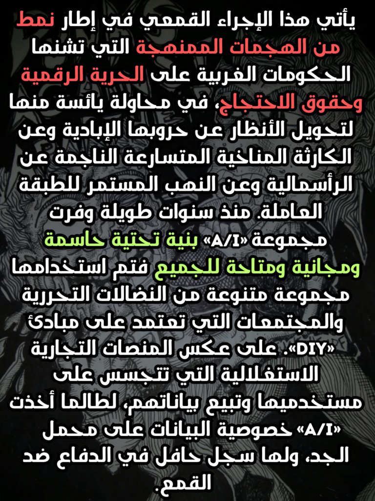 يأتي هذا الإجراء القمعي في إطار نمط من الهجمات الممنهجة التي تشنها الحكومات الغربية على الحرية الرقمية وحقوق الاحتجاج، في محاولة يائسة منها لتحويل الأنظار عن حروبها الإبادية وعن الكارثة المناخية المتسارعة الناجمة عن الرأسمالية وعن النهب المستمر للطبقة العاملة. منذ سنوات طويلة وفرت مجموعة «A/I» بنية تحتية حاسمة ومجانية ومتاحة للجميع فتم استخدامها مجموعة متنوعة من النضالات التحررية والمجتمعات التي تعتمد على مبادئ «DIY». على عكس المنصات التجارية الاستغلالية التي تتجسس على مستخدميها وتبيع بياناتهم، لطالما أخذت «A/I» خصوصية البيانات على محمل الجد، ولها سجل حافل في الدفاع ضد القمع.