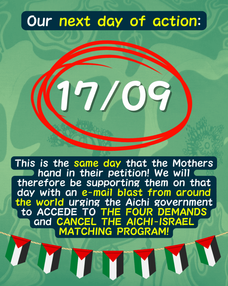Slide 11: Our next day of action:
17/09 circled in red
This is the same day that the Mothers hand in their petition! We will therefore be supporting them on that day with an e-mail blast from around the world urging the Aichi government to ACCEDE TO THE FOUR DEMANDS and CANCEL THE AICHI-ISRAEL MATCHING PROGRAM!
A string of Palestinian flags hanging below