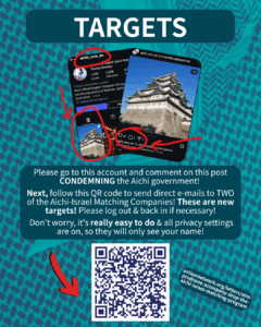 TARGETS

[Screenshot of the @aichi_now_en Instagram account, with the top pinned post circled in red, and another screenshot of that pinned post zoomed in with more red circles to make clear where to post]

Please go to this account and comment on this post CONDEMNING the Aichi government!

Next, follow this QR code to send direct e-mails to TWO of the Aichi-Israel Matching Companies! These are new targets! Please log out & back in if necessary!

Don't worry, it's really easy to do & all privacy settings are on, so they will only see your name!

[Red arrow pointing to a QR code & URL: actionnetwork.org/letters/stm-prodrone-acompany-drop-the-aichi-israel-matching-program]