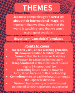 Slide 5: THEMES
Japanese companies/gov’t care a lot about their international image. It’s important that we show them that the world is watching–and that we won’t accept quiet evasions!
tinyurl.com/CancelAichiTemplates
Points to cover:
No sports-, art-, or eco-washing genocide, Okinawa occupation & militarization!
Demand that the Aichi-Israel Matching Program be cancelled immediately
Disappointment at the violation of human rights & international law
Cancelling future plans to travel to Aichi/Japan because of this partnership
Commitment to spread the boycott amongst the Japanese diaspora
Demand transparency around why past petition of 20,000+ signatures was ignored