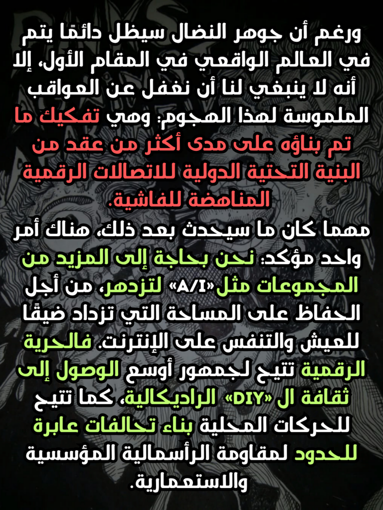 ورغم أن جوهر النضال سيظل دائمًا يتم في العالم الواقعي في المقام الأول، إلا أنه لا ينبغي لنا أن نغفل عن العواقب الملموسة لهذا الهجوم: وهي تفكيك ما تم بناؤه على مدى أكثر من عقد من البنية التحتية الدولية للاتصالات الرقمية المناهضة للفاشية.
مهما كان ما سيحدث بعد ذلك، هناك أمر واحد مؤكد: نحن بحاجة إلى المزيد من المجموعات مثل «A/I» لتزدهر، من أجل الحفاظ على المساحة التي تزداد ضيقًا للعيش والتنفس على الإنترنت. فالحرية الرقمية تتيح لجمهور أوسع الوصول إلى ثقافة ال«DIY» الراديكالية، كما تتيح للحركات المحلية بناء تحالفات عابرة للحدود لمقاومة الرأسمالية المؤسسية والاستعمارية.