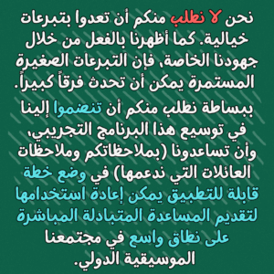 "نحن لا نطلب منكم أن تعدوا بتبرعات خيالية. كما أظهرنا بالفعل من خلال جهودنا الخاصة، فإن التبرعات الصغيرة المستمرة يمكن أن تحدث فرقاً كبيراً
ببساطة نطلب منكم أن تنضموا إلينا في توسيع هذا البرنامج التجريبي، وأن تساعدونا (بملاحظاتكم وملاحظات العائلات التي ندعمها) في وضع خطة قابلة للتطبيق يمكن إعادة استخدامها لتقديم المساعدة المتبادلة المباشرة على نطاق واسع في مجتمعنا الموسيقية الدولي"