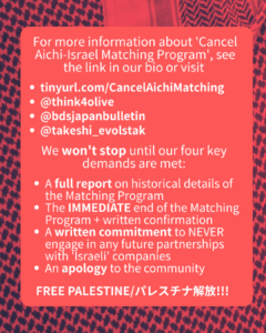 Slide 6: For more information about ‘Cancel Aichi-Israel Matching Program’, see the link in our bio or visit
tinyurl.com/CancelAichiMatching
@think4olive
@bdsjapanbulletin
@takeshi_evolstak
We won’t stop until our four key demands are met:
A full report on historical details of the Matching Program
The IMMEDIATE end of the Matching Program + written confirmation
A written commitment to NEVER engage in any future partnerships with ‘Israeli’ companies
An apology to the community
FREE PALESTINE/パレスチナ解放!!!