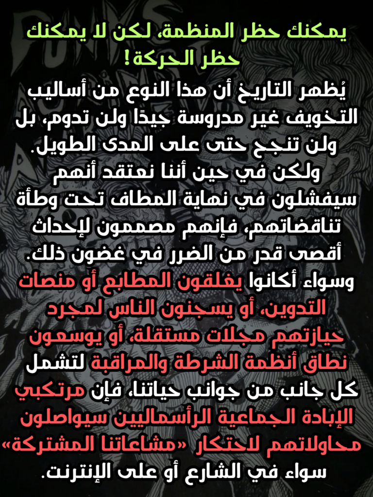 يمكنك حظر المنظمة، لكن لا يمكنك حظر الحركة!
يُظهر التاريخ أن هذا النوع من أساليب التخويف غير مدروسة جيدًا ولن تدوم، بل ولن تنجح حتى على المدى الطويل. ولكن في حين أننا نعتقد أنهم سيفشلون في نهاية المطاف تحت وطأة تناقضاتهم، فإنهم مصممون لإحداث أقصى قدر من الضرر في غضون ذلك. وسواء أكانوا يغلقون المطابع أو منصات التدوين، أو يسجنون الناس لمجرد حيازتهم مجلات مستقلة، أو يوسعون نطاق أنظمة الشرطة والمراقبة لتشمل كل جانب من جوانب حياتنا، فإن مرتكبي الإبادة الجماعية الرأسماليين سيواصلون محاولاتهم لاحتكار «مشاعاتنا المشتركة» سواء في الشارع أو على الإنترنت.