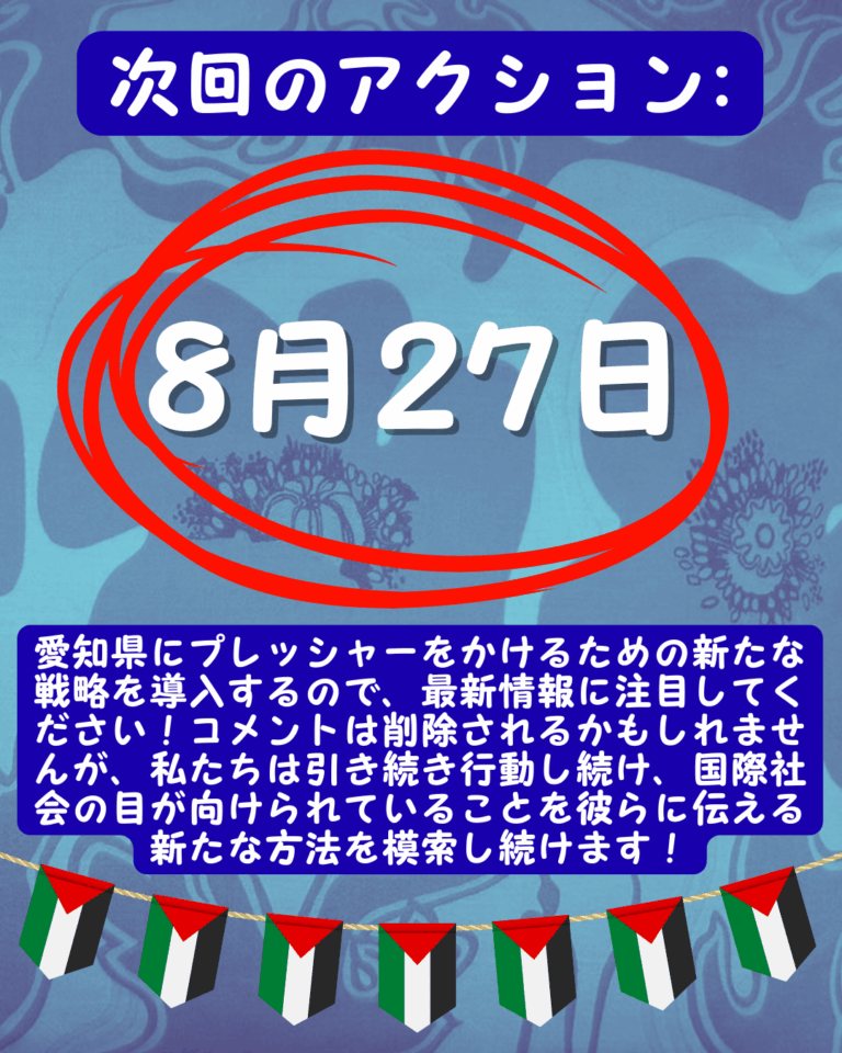 Slide 14:
次回のアクション:
8月27日は、その周りに大きな赤い円があります。
愛知県にプレッシャーをかけるための新たな戦略を導入するので、最新情報に注目してください!コメントは削除されるかもしれませんが、私たちは引き続き行動し続け、国際社会の目が向けられていることを彼らに伝える新たな方法を模索し続けます!
下のパレスチナの旗の列。
