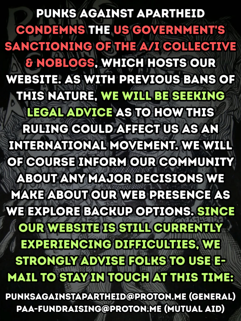 Punks Against Apartheid condemns the US government's sanctioning of the a/i collective & NoBlogs, which hosts our website. As with previous bans of this nature, we will be seeking legal advice as to how this ruling could affect us as an international movement. We will of course inform our community about any major decisions we make about our web presence as we explore backup options. Since our website is still currently experiencing difficulties, we strongly advise folks to use e-mail to stay in touch at this time:

Punksagainstapartheid [x] proton.me (general)

paa-fundraising [x] proton.me (mutual aid)