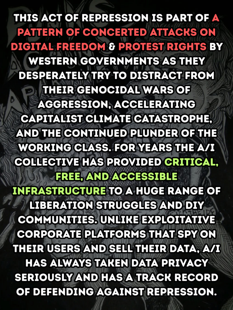 This act of repression is part of a pattern of concerted attacks on digital freedom & protest rights by Western governments as they desperately try to distract from their genocidal wars of aggression, accelerating capitalist climate catastrophe, and the continued plunder of the working class. for years The A/I collective has provided critical, free, and accessible infrastructure to a huge range of liberation struggles and DIY communities. Unlike exploitative corporate platforms that spy on their users and sell their data, A/I has always taken data privacy seriously and has a track record of defending against repression.