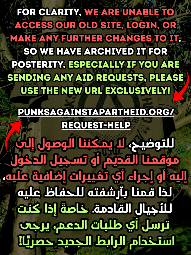 For clarity, We are unable to access our old site, login, or make any further changes to it, so we have archived it for posterity. especially if you are sending any aid requests, please use the new Url exclusively!

punksagainstapartheid.org/request-help

للتوضيح، لا يمكننا الوصول إلى موقعنا القديم أو تسجيل الدخول إليه أو إجراء أي تغييرات إضافية عليه، لذا قمنا بأرشفته للحفاظ عليه للأجيال القادمة. خاصةً إذا كنت ترسل أي طلبات الدعم، يرجى استخدام الرابط الجديد حصريًّا!