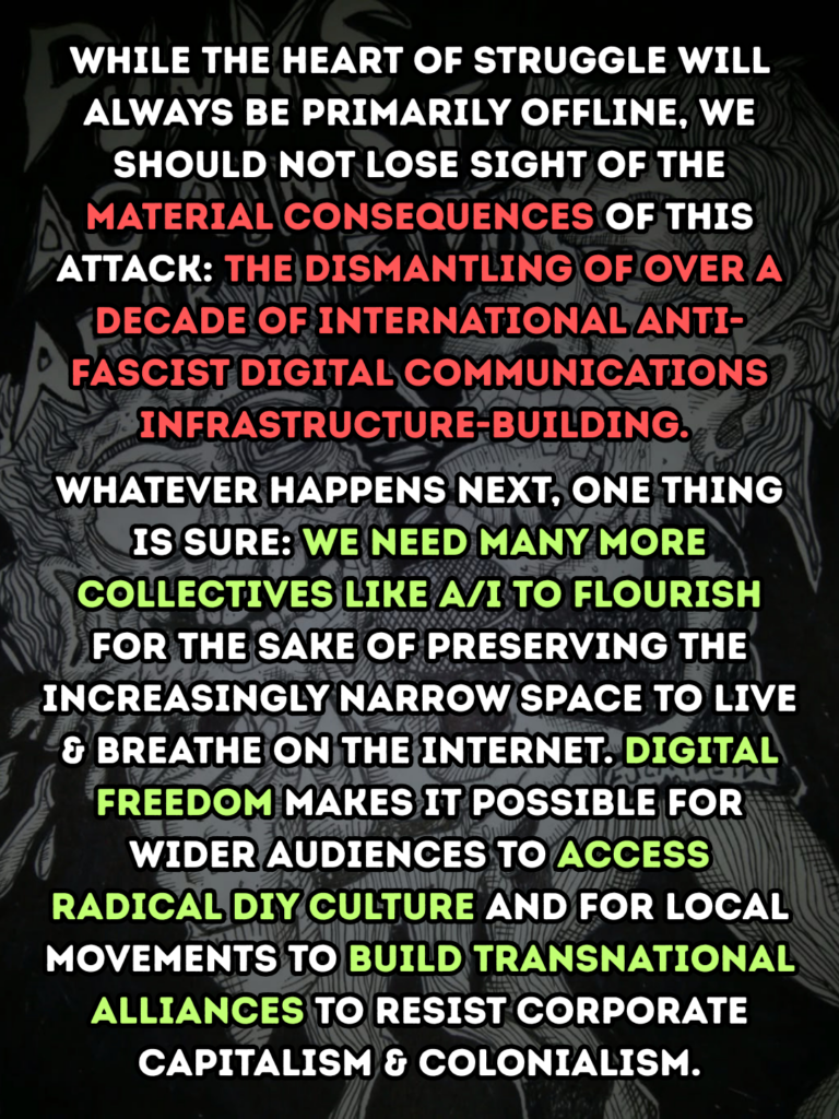 While the heart of struggle will always be primarily offline, we should not lose sight of the material consequences of this attack: the dismantling of over a decade of international anti-fascist digital communications infrastructure-building.

Whatever happens next, one thing is sure: we need many more collectives like A/I to flourish for the sake of preserving the increasingly narrow space to live & breathe on the internet. Digital freedom makes it possible for wider audiences to access radical DIY culture and for local movements to build transnational alliances to resist corporate capitalism & colonialism.