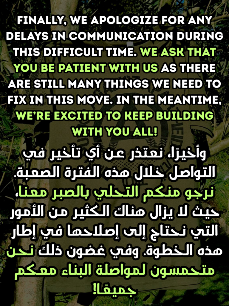 Finally, we apologize for any delays in communication during this difficult time. we ask that you be patient with us as there are still many things we need to fix in this move. in the meantime, we’re excited to keep building with you all!

وأخيرًا، نعتذر عن أي تأخير في التواصل خلال هذه الفترة الصعبة. نرجو منكم التحلي بالصبر معنا، حيث لا يزال هناك الكثير من الأمور التي نحتاج إلى إصلاحها في إطار هذه الخطوة. وفي غضون ذلك نحن متحمسون لمواصلة البناء معكم جميعًا!