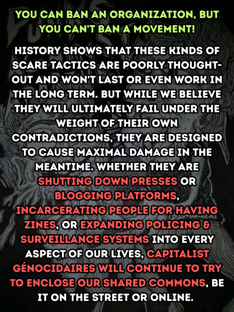 You can ban an organization, but you can't ban a movement!

History shows that these kinds of scare tactics are poorly thought-out and won't last or even work in the long term. But while we believe they will ultimately fail under the weight of their own contradictions, they are designed to cause maximal damage in the meantime. Whether they are shutting down presses or blogging platforms, incarcerating people for having zines, or expanding policing & surveillance systems into every aspect of our lives, capitalist génocidaires will continue to try to enclose our shared commons, be it on the street or online.
