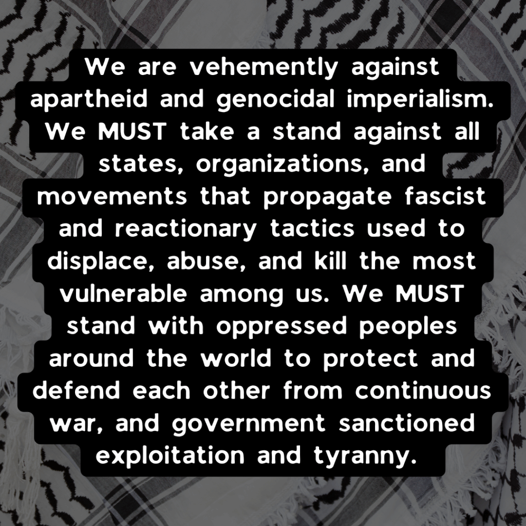 Slide 2: We are vehemently against apartheid and genocidal imperialism. We MUST take a stand against all states, organizations, and movements that propagate fascist and reactionary tactics used to displace, abuse, and kill the most vulnerable among us. We MUST stand with oppressed peoples around the world to protect and defend each other from continuous war, and government sanctioned exploitation and tyranny.