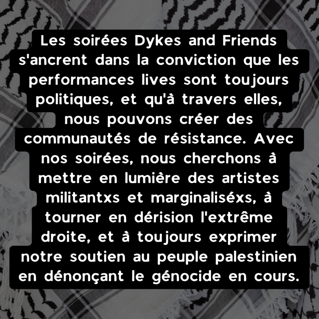 "Les soirées Dykes and Friends s'ancrent dans la conviction que les performances lives sont toujours politiques, et qu'à travers elles, nous pouvons créer des communautés de résistance. Avec nos soirées, nous cherchons à mettre en lumière des artistes militantxs et marginaliséxs, à tourner en dérision l'extrême droite, et à toujours exprimer notre soutien au peuple palestinien en dénonçant le génocide en cours.