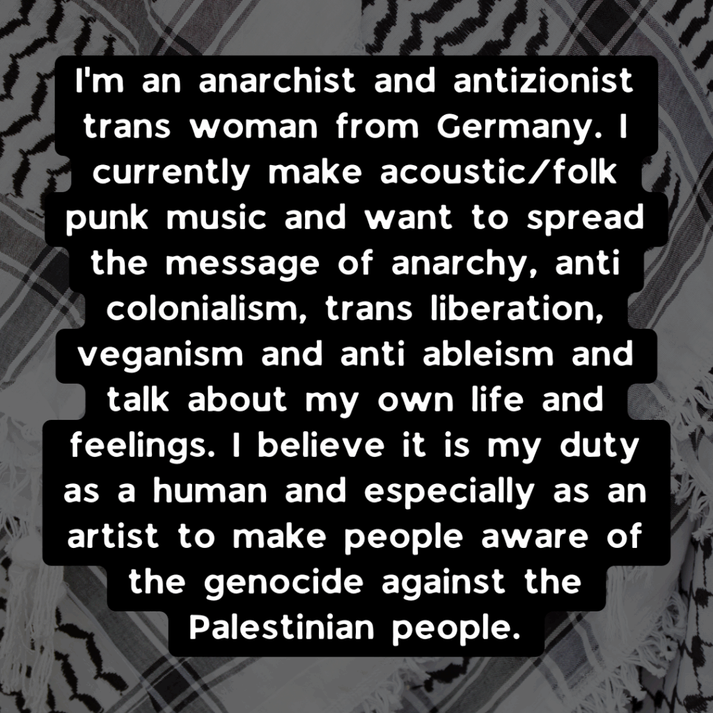 Slide 2: I’m an anarchist and antizionist trans woman from Germany. I currently make acoustic/folk punk music and want to spread the message of anarchy, anti colonialism, trans liberation, veganism and anti ableism and talk about my own life and feelings. I believe it is my duty as a human and especially as an artist to make people aware of the genocide against the Palestinian people.