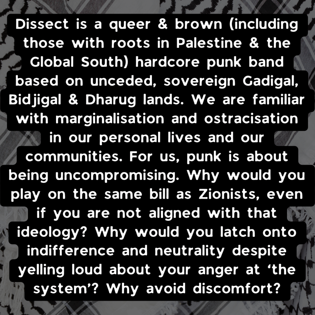Slide 2: Dissect is a queer & brown (including those with roots in Palestine & the Global South) hardcore punk band based on unceded, sovereign Gadigal, Bidjigal & Dharug lands. We are familiar with marginalisation and ostracisation in our personal lives and our communities. For us, punk is about being uncompromising. Why would you play on the same bill as zionists, even if you are not aligned with that ideology? Why would you latch onto indifference and neutrality despite yelling loud about your anger at ‘the system’? Why avoid discomfort?