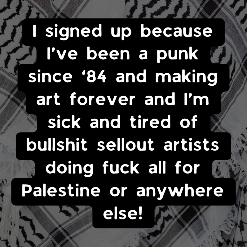 Slide 2: I signed up because I’ve been a punk since ’84 and making art forever and I’m sick and tired of bullshit sellout artists doing fuck all for Palestine or anywhere else!