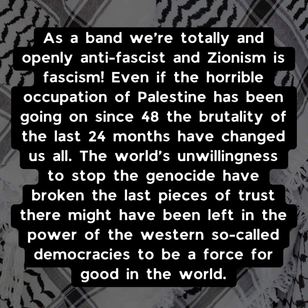 Slide 2: As a band we’re totally and openly anti-fascist and Zionism is fascism! Even if the horrible occupation of Palestine has been going on since 48 the brutality of the last 24 months have changed us all. The world’s unwillingness to stop the genocide have broken the last pieces of trust there might have been left in the power of the western so-called democracies to be a force for good in the world.
