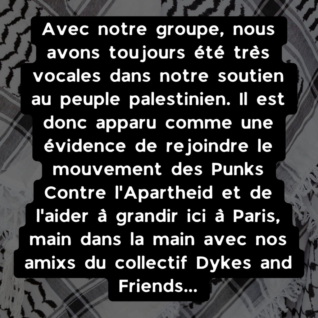 Avec notre groupe, nous avons toujours été très vocales dans notre soutien au peuple palestinien. Il est donc apparu comme une évidence de rejoindre le mouvement des Punks Contre l'Apartheid et de l'aider à grandir ici à Paris, main dans la main avec nos amixs du collectif Dykes and Friends...